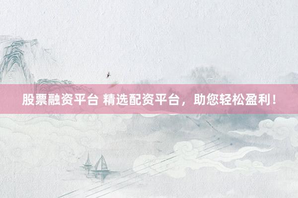 股票融资平台 精选配资平台,助您轻松盈利!
