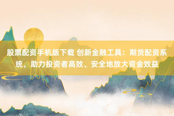 股票配资手机版下载 创新金融工具:期货配资系统,助力投资者高效、安全地放大资金效益