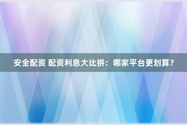 安全配资 配资利息大比拼：哪家平台更划算？