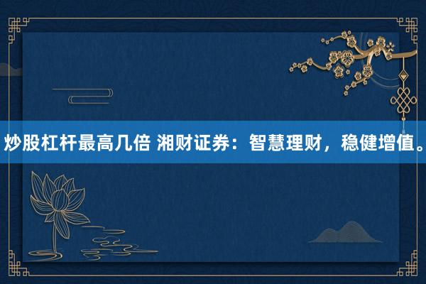 炒股杠杆最高几倍 湘财证券：智慧理财，稳健增值。