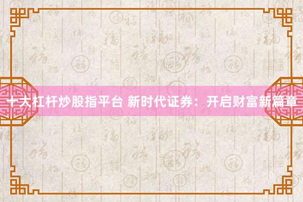 十大杠杆炒股指平台 新时代证券：开启财富新篇章