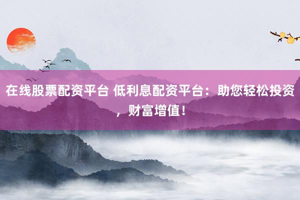 在线股票配资平台 低利息配资平台：助您轻松投资，财富增值！