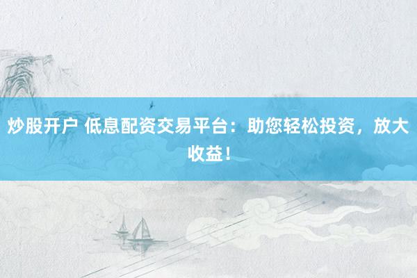 炒股开户 低息配资交易平台：助您轻松投资，放大收益！