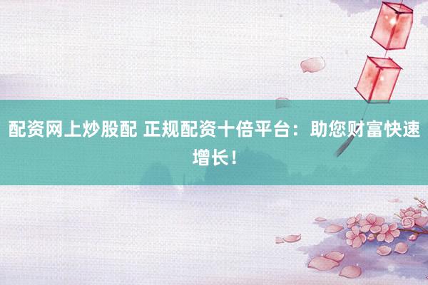 配资网上炒股配 正规配资十倍平台：助您财富快速增长！