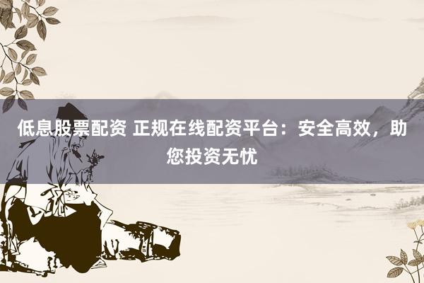 低息股票配资 正规在线配资平台：安全高效，助您投资无忧