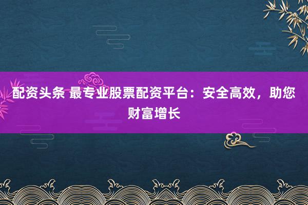 配资头条 最专业股票配资平台：安全高效，助您财富增长