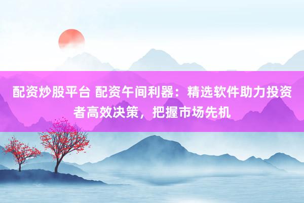 配资炒股平台 配资午间利器：精选软件助力投资者高效决策，把握市场先机