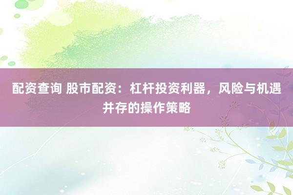 配资查询 股市配资：杠杆投资利器，风险与机遇并存的操作策略