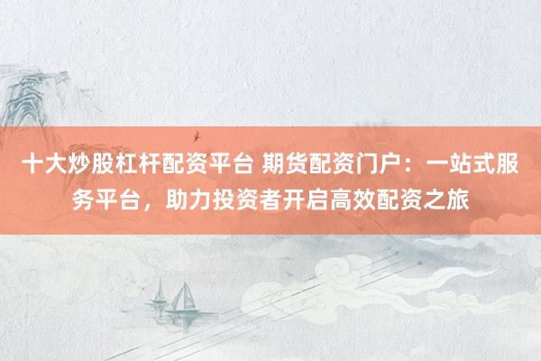 十大炒股杠杆配资平台 期货配资门户：一站式服务平台，助力投资者开启高效配资之旅