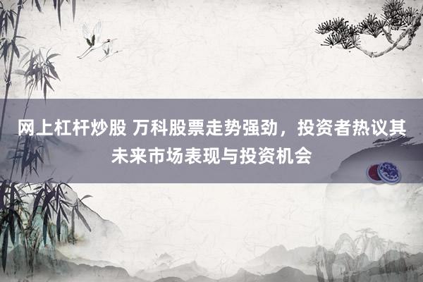 网上杠杆炒股 万科股票走势强劲，投资者热议其未来市场表现与投资机会