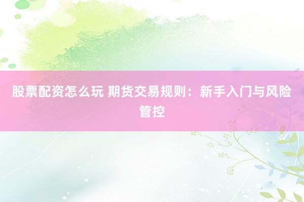 股票配资怎么玩 期货交易规则：新手入门与风险管控