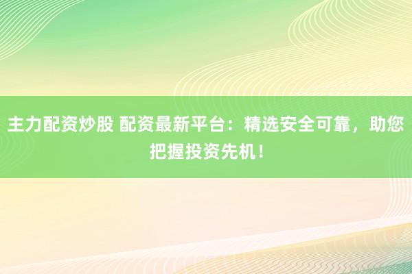 主力配资炒股 配资最新平台：精选安全可靠，助您把握投资先机！