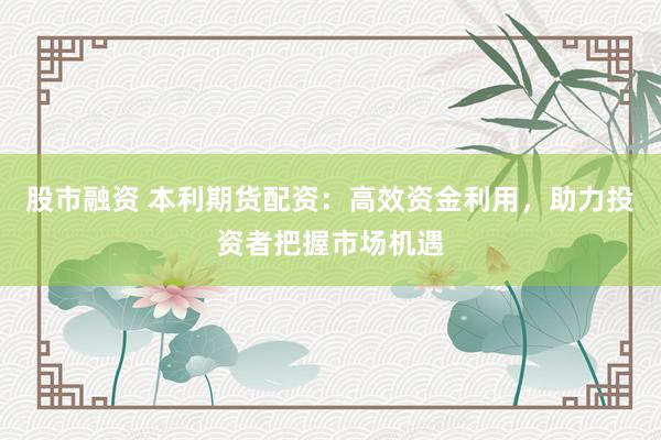 股市融资 本利期货配资：高效资金利用，助力投资者把握市场机遇