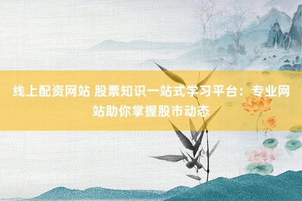 线上配资网站 股票知识一站式学习平台：专业网站助你掌握股市动态