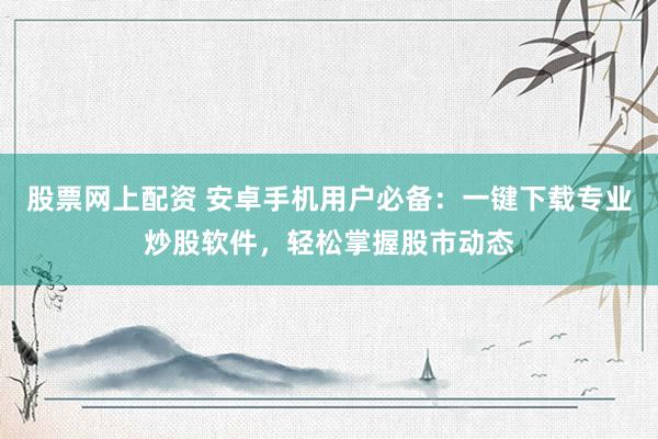 股票网上配资 安卓手机用户必备：一键下载专业炒股软件，轻松掌握股市动态
