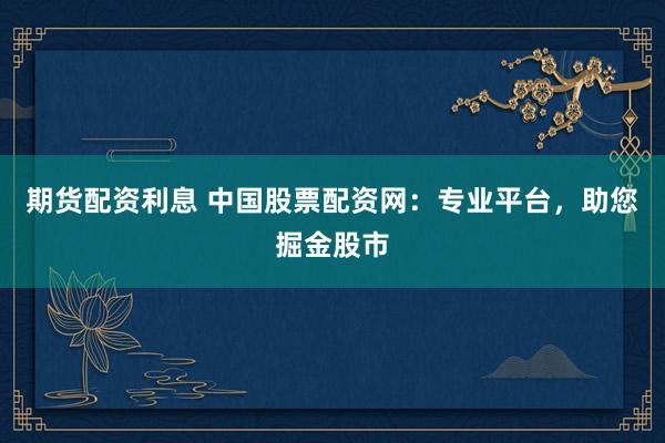 期货配资利息 中国股票配资网:专业平台,助您掘金股市
