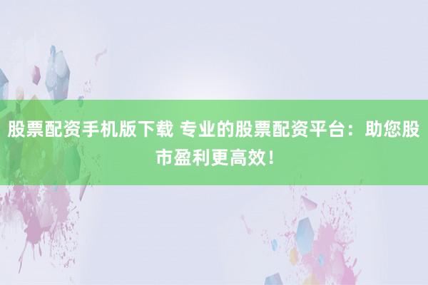 股票配资手机版下载 专业的股票配资平台:助您股市盈利更高效!