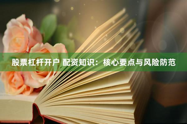 股票杠杆开户 配资知识：核心要点与风险防范