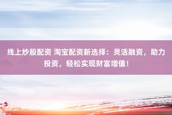 线上炒股配资 淘宝配资新选择：灵活融资，助力投资，轻松实现财富增值！